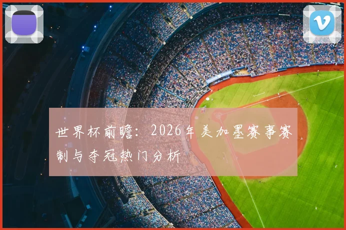 世界杯前瞻:2026年美加墨赛事赛制与夺冠热门分析