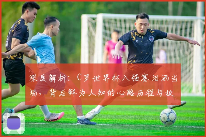 深度解析：C罗世界杯八强赛泪洒当场，背后鲜为人知的心路历程与故事
