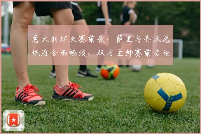 意大利杯决赛前夜,萨里与齐沃总统府会面畅谈,双方主帅赛前言论全解析