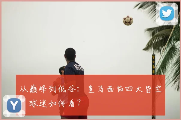从巅峰到低谷:皇马面临四大皆空,球迷如何看?