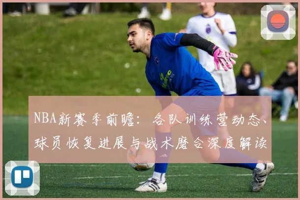NBA新赛季前瞻:各队训练营动态、球员恢复进展与战术磨合深度解读