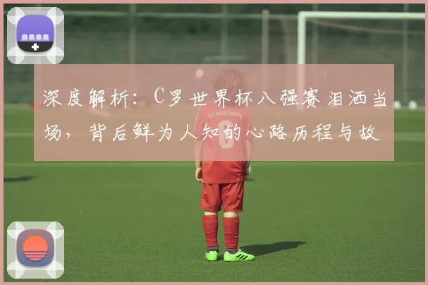 深度解析:C罗世界杯八强赛泪洒当场,背后鲜为人知的心路历程与故事