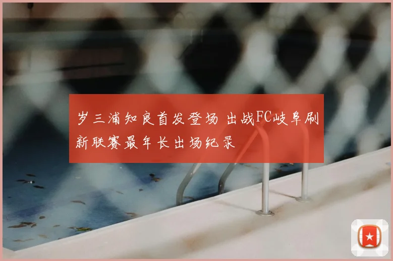 岁三浦知良首发登场 出战FC岐阜刷新联赛最年长出场纪录