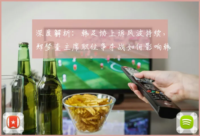 深度解析：韩足协上诉风波持续，郑梦奎主席职位争夺战如何影响韩国足球未来？