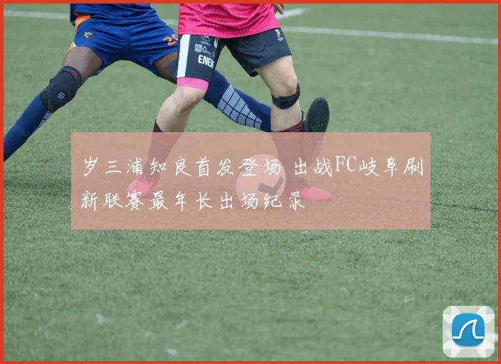 岁三浦知良首发登场 出战FC岐阜刷新联赛最年长出场纪录
