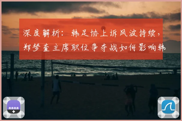 深度解析:韩足协上诉风波持续,郑梦奎主席职位争夺战如何影响韩国足球未来?