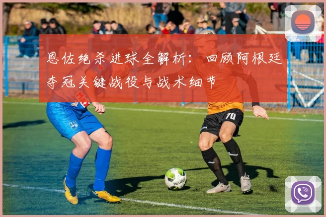 恩佐绝杀进球全解析：回顾阿根廷夺冠关键战役与战术细节