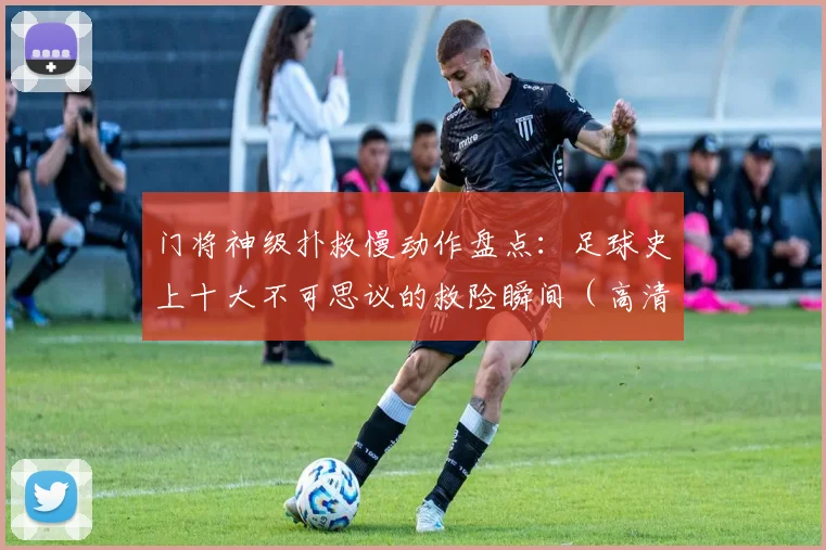 门将神级扑救慢动作盘点:足球史上十大不可思议的救险瞬间(高清集锦)