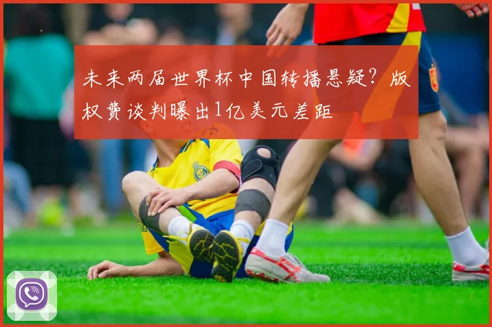 未来两届世界杯中国转播悬疑?版权费谈判曝出1亿美元差距