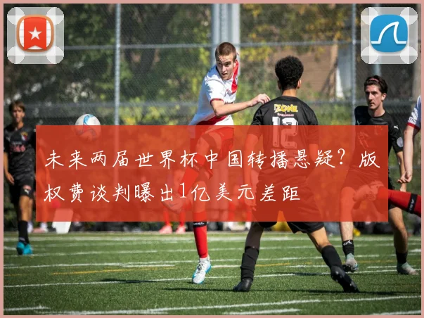 未来两届世界杯中国转播悬疑？版权费谈判曝出1亿美元差距