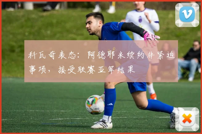 科瓦奇表态:阿德耶米续约非紧迫事项,接受联赛亚军结果